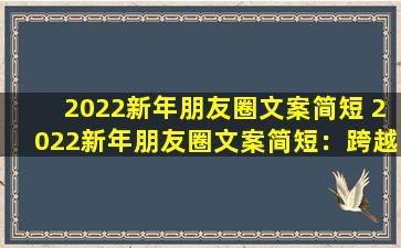 2022新年朋友圈文案简短 2022新年朋友圈文案简短：跨越2021，拥抱2022